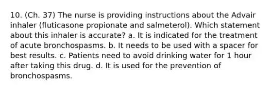 10. (Ch. 37) The nurse is providing instructions about the Advair inhaler (fluticasone propionate and salmeterol). Which statement about this inhaler is accurate? a. It is indicated for the treatment of acute bronchospasms. b. It needs to be used with a spacer for best results. c. Patients need to avoid drinking water for 1 hour after taking this drug. d. It is used for the prevention of bronchospasms.