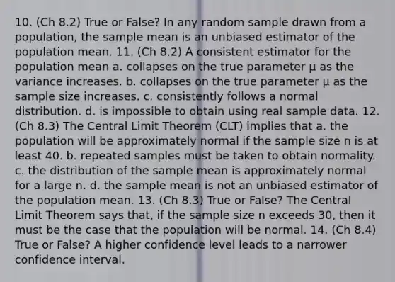 10. (Ch 8.2) True or False? In any random sample drawn from a population, the sample mean is an unbiased estimator of the population mean. 11. (Ch 8.2) A consistent estimator for the population mean a. collapses on the true parameter μ as the variance increases. b. collapses on the true parameter μ as the sample size increases. c. consistently follows a normal distribution. d. is impossible to obtain using real sample data. 12. (Ch 8.3) The Central Limit Theorem (CLT) implies that a. the population will be approximately normal if the sample size n is at least 40. b. repeated samples must be taken to obtain normality. c. the distribution of the sample mean is approximately normal for a large n. d. the sample mean is not an unbiased estimator of the population mean. 13. (Ch 8.3) True or False? The Central Limit Theorem says that, if the sample size n exceeds 30, then it must be the case that the population will be normal. 14. (Ch 8.4) True or False? A higher confidence level leads to a narrower confidence interval.