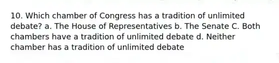 10. Which chamber of Congress has a tradition of unlimited debate? a. The House of Representatives b. The Senate C. Both chambers have a tradition of unlimited debate d. Neither chamber has a tradition of unlimited debate