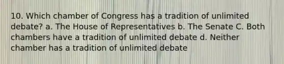 10. Which chamber of Congress has a tradition of unlimited debate? a. The House of Representatives b. The Senate C. Both chambers have a tradition of unlimited debate d. Neither chamber has a tradition of unlimited debate