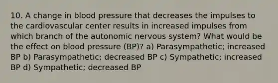 10. A change in blood pressure that decreases the impulses to the cardiovascular center results in increased impulses from which branch of the autonomic nervous system? What would be the effect on blood pressure (BP)? a) Parasympathetic; increased BP b) Parasympathetic; decreased BP c) Sympathetic; increased BP d) Sympathetic; decreased BP