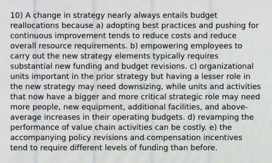 10) A change in strategy nearly always entails budget reallocations because a) adopting best practices and pushing for continuous improvement tends to reduce costs and reduce overall resource requirements. b) empowering employees to carry out the new strategy elements typically requires substantial new funding and budget revisions. c) organizational units important in the prior strategy but having a lesser role in the new strategy may need downsizing, while units and activities that now have a bigger and more critical strategic role may need more people, new equipment, additional facilities, and above-average increases in their operating budgets. d) revamping the performance of value chain activities can be costly. e) the accompanying policy revisions and compensation incentives tend to require different levels of funding than before.