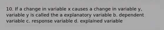 10. If a change in variable x causes a change in variable y, variable y is called the a explanatory variable b. dependent variable c. response variable d. explained variable