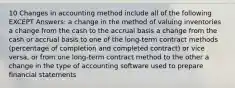 10 Changes in accounting method include all of the following EXCEPT Answers: a change in the method of valuing inventories a change from the cash to the accrual basis a change from the cash or accrual basis to one of the long-term contract methods (percentage of completion and completed contract) or vice versa, or from one long-term contract method to the other a change in the type of accounting software used to prepare financial statements