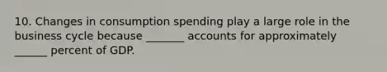 10. Changes in consumption spending play a large role in the business cycle because​ _______ accounts for approximately​ ______ percent of GDP.