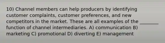 10) Channel members can help producers by identifying customer complaints, customer preferences, and new competitors in the market. These are all examples of the ________ function of channel intermediaries. A) communication B) marketing C) promotional D) diverting E) management