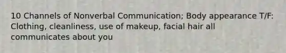 10 Channels of Nonverbal Communication; Body appearance T/F: Clothing, cleanliness, use of makeup, facial hair all communicates about you