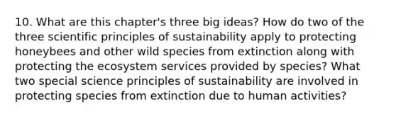 10. What are this chapter's three big ideas? How do two of the three scientific principles of sustainability apply to protecting honeybees and other wild species from extinction along with protecting the ecosystem services provided by species? What two special science principles of sustainability are involved in protecting species from extinction due to human activities?