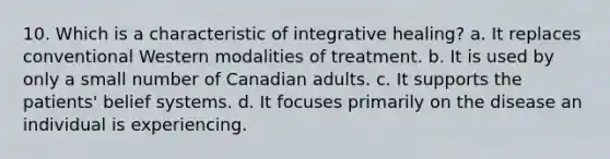 10. Which is a characteristic of integrative healing? a. It replaces conventional Western modalities of treatment. b. It is used by only a small number of Canadian adults. c. It supports the patients' belief systems. d. It focuses primarily on the disease an individual is experiencing.