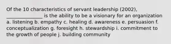 Of the 10 characteristics of servant leadership (2002), _______________ is the ability to be a visionary for an organization a. listening b. empathy c. healing d. awareness e. persuasion f. conceptualization g. foresight h. stewardship i. commitment to the growth of people j. building community