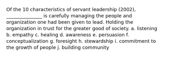 Of the 10 characteristics of servant leadership (2002), _______________ is carefully managing the people and organization one had been given to lead. Holding the organization in trust for the greater good of society. a. listening b. empathy c. healing d. awareness e. persuasion f. conceptualization g. foresight h. stewardship i. commitment to the growth of people j. building community