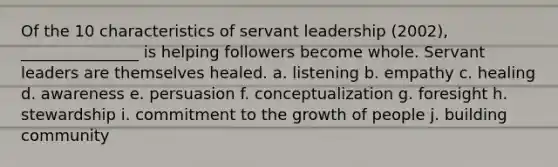 Of the 10 characteristics of servant leadership (2002), _______________ is helping followers become whole. Servant leaders are themselves healed. a. listening b. empathy c. healing d. awareness e. persuasion f. conceptualization g. foresight h. stewardship i. commitment to the growth of people j. building community