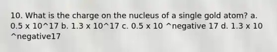 10. What is the charge on the nucleus of a single gold atom? a. 0.5 x 10^17 b. 1.3 x 10^17 c. 0.5 x 10 ^negative 17 d. 1.3 x 10 ^negative17