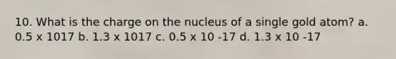 10. What is the charge on the nucleus of a single gold atom? a. 0.5 x 1017 b. 1.3 x 1017 c. 0.5 x 10 -17 d. 1.3 x 10 -17