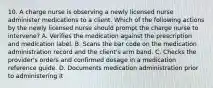 10. A charge nurse is observing a newly licensed nurse administer medications to a client. Which of the following actions by the newly licensed nurse should prompt the charge nurse to intervene? A. Verifies the medication against the prescription and medication label. B. Scans the bar code on the medication administration record and the client's arm band. C. Checks the provider's orders and confirmed dosage in a medication reference guide. D. Documents medication administration prior to administering it