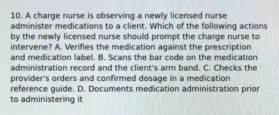 10. A charge nurse is observing a newly licensed nurse administer medications to a client. Which of the following actions by the newly licensed nurse should prompt the charge nurse to intervene? A. Verifies the medication against the prescription and medication label. B. Scans the bar code on the medication administration record and the client's arm band. C. Checks the provider's orders and confirmed dosage in a medication reference guide. D. Documents medication administration prior to administering it