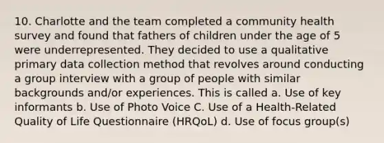 10. Charlotte and the team completed a community health survey and found that fathers of children under the age of 5 were underrepresented. They decided to use a qualitative primary data collection method that revolves around conducting a group interview with a group of people with similar backgrounds and/or experiences. This is called a. Use of key informants b. Use of Photo Voice C. Use of a Health-Related Quality of Life Questionnaire (HRQoL) d. Use of focus group(s)