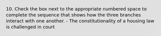 10. Check the box next to the appropriate numbered space to complete the sequence that shows how the three branches interact with one another. - The constitutionality of a housing law is challenged in court