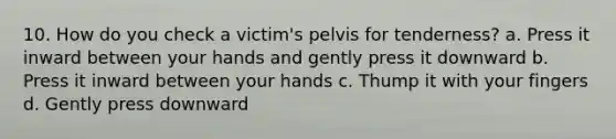 10. How do you check a victim's pelvis for tenderness? a. Press it inward between your hands and gently press it downward b. Press it inward between your hands c. Thump it with your fingers d. Gently press downward