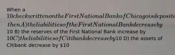 When a 10 check written on the First National Bank of Chicago is deposited in an account at Citibank, then A) the liabilities of the First National Bank decrease by10 B) the reserves of the First National Bank increase by 10 C) the liabilities of Citibank decrease by10 D) the assets of Citibank decrease by 10