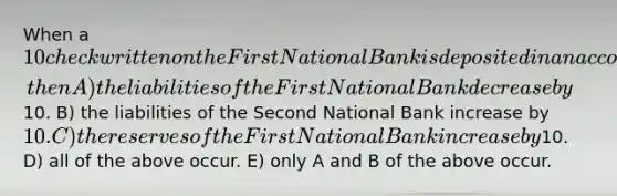 When a 10 check written on the First National Bank is deposited in an account at the Second National Bank, then A) the liabilities of the First National Bank decrease by10. B) the liabilities of the Second National Bank increase by 10. C) the reserves of the First National Bank increase by10. D) all of the above occur. E) only A and B of the above occur.