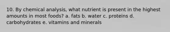 10. By chemical analysis, what nutrient is present in the highest amounts in most foods? a. fats b. water c. proteins d. carbohydrates e. vitamins and minerals