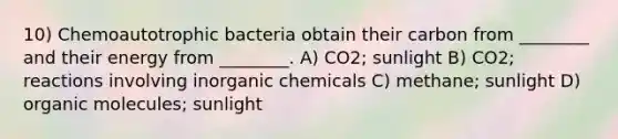 10) Chemoautotrophic bacteria obtain their carbon from ________ and their energy from ________. A) CO2; sunlight B) CO2; reactions involving inorganic chemicals C) methane; sunlight D) organic molecules; sunlight