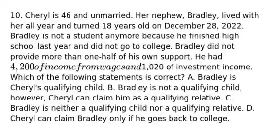 10. Cheryl is 46 and unmarried. Her nephew, Bradley, lived with her all year and turned 18 years old on December 28, 2022. Bradley is not a student anymore because he finished high school last year and did not go to college. Bradley did not provide more than one-half of his own support. He had 4,200 of income from wages and1,020 of investment income. Which of the following statements is correct? A. Bradley is Cheryl's qualifying child. B. Bradley is not a qualifying child; however, Cheryl can claim him as a qualifying relative. C. Bradley is neither a qualifying child nor a qualifying relative. D. Cheryl can claim Bradley only if he goes back to college.