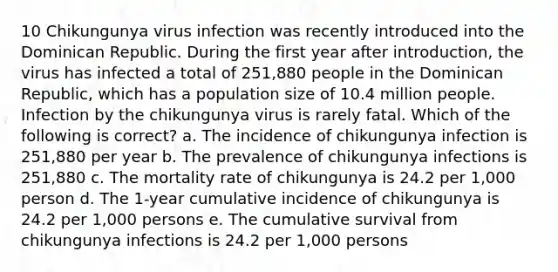 10 Chikungunya virus infection was recently introduced into the Dominican Republic. During the first year after introduction, the virus has infected a total of 251,880 people in the Dominican Republic, which has a population size of 10.4 million people. Infection by the chikungunya virus is rarely fatal. Which of the following is correct? a. The incidence of chikungunya infection is 251,880 per year b. The prevalence of chikungunya infections is 251,880 c. The mortality rate of chikungunya is 24.2 per 1,000 person d. The 1-year cumulative incidence of chikungunya is 24.2 per 1,000 persons e. The cumulative survival from chikungunya infections is 24.2 per 1,000 persons