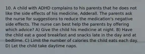 10. A child with ADHD complains to his parents that he does not like the side effects of his medicine, Adderall. The parents ask the nurse for suggestions to reduce the medication's negative side effects. The nurse can best help the parents by offering which advice? A) Give the child his medicine at night. B) Have the child eat a good breakfast and snacks late in the day and at bedtime. C) Limit the number of calories the child eats each day. D) Let the child take daytime naps.