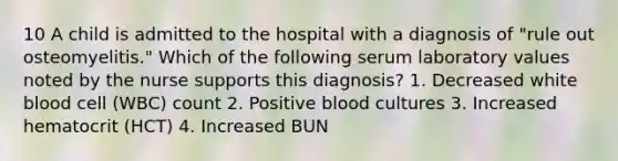 10 A child is admitted to the hospital with a diagnosis of "rule out osteomyelitis." Which of the following serum laboratory values noted by the nurse supports this diagnosis? 1. Decreased white blood cell (WBC) count 2. Positive blood cultures 3. Increased hematocrit (HCT) 4. Increased BUN