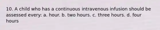 10. A child who has a continuous intravenous infusion should be assessed every: a. hour. b. two hours. c. three hours. d. four hours