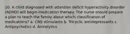 10. A child diagnosed with attention deficit hyperactivity disorder (ADHD) will begin medication therapy. The nurse should prepare a plan to teach the family about which classification of medications? a. CNS stimulants b. Tricyclic antidepressants c. Antipsychotics d. Anxiolytics