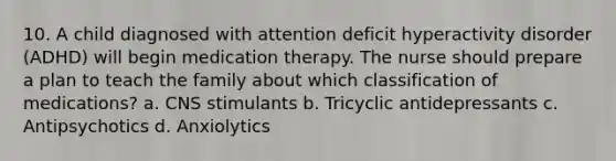 10. A child diagnosed with attention deficit hyperactivity disorder (ADHD) will begin medication therapy. The nurse should prepare a plan to teach the family about which classification of medications? a. CNS stimulants b. Tricyclic antidepressants c. Antipsychotics d. Anxiolytics