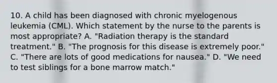 10. A child has been diagnosed with chronic myelogenous leukemia (CML). Which statement by the nurse to the parents is most appropriate? A. "Radiation therapy is the standard treatment." B. "The prognosis for this disease is extremely poor." C. "There are lots of good medications for nausea." D. "We need to test siblings for a bone marrow match."