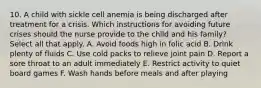 10. A child with sickle cell anemia is being discharged after treatment for a crisis. Which instructions for avoiding future crises should the nurse provide to the child and his family? Select all that apply. A. Avoid foods high in folic acid B. Drink plenty of fluids C. Use cold packs to relieve joint pain D. Report a sore throat to an adult immediately E. Restrict activity to quiet board games F. Wash hands before meals and after playing