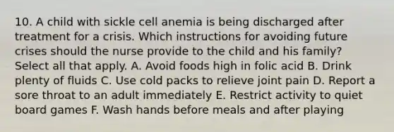 10. A child with sickle cell anemia is being discharged after treatment for a crisis. Which instructions for avoiding future crises should the nurse provide to the child and his family? Select all that apply. A. Avoid foods high in folic acid B. Drink plenty of fluids C. Use cold packs to relieve joint pain D. Report a sore throat to an adult immediately E. Restrict activity to quiet board games F. Wash hands before meals and after playing