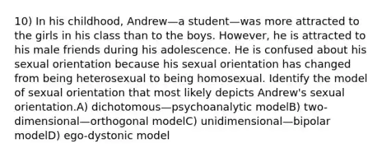 10) In his childhood, Andrew—a student—was more attracted to the girls in his class than to the boys. However, he is attracted to his male friends during his adolescence. He is confused about his sexual orientation because his sexual orientation has changed from being heterosexual to being homosexual. Identify the model of sexual orientation that most likely depicts Andrew's sexual orientation.A) dichotomous—psychoanalytic modelB) two-dimensional—orthogonal modelC) unidimensional—bipolar modelD) ego-dystonic model