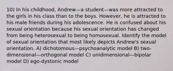 10) In his childhood, Andrew—a student—was more attracted to the girls in his class than to the boys. However, he is attracted to his male friends during his adolescence. He is confused about his sexual orientation because his sexual orientation has changed from being heterosexual to being homosexual. Identify the model of sexual orientation that most likely depicts Andrew's sexual orientation. A) dichotomous—psychoanalytic model B) two-dimensional—orthogonal model C) unidimensional—bipolar model D) ego-dystonic model