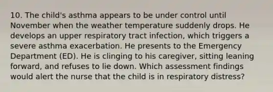 10. The child's asthma appears to be under control until November when the weather temperature suddenly drops. He develops an upper respiratory tract infection, which triggers a severe asthma exacerbation. He presents to the Emergency Department (ED). He is clinging to his caregiver, sitting leaning forward, and refuses to lie down. Which assessment findings would alert the nurse that the child is in respiratory distress?