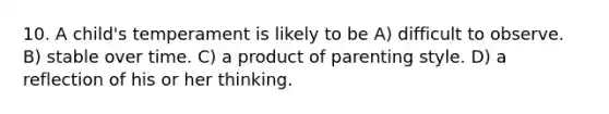 10. A child's temperament is likely to be A) difficult to observe. B) stable over time. C) a product of parenting style. D) a reflection of his or her thinking.