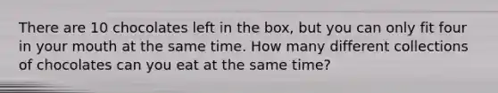 There are 10 chocolates left in the box, but you can only fit four in your mouth at the same time. How many different collections of chocolates can you eat at the same time?