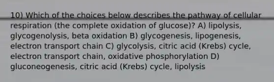 10) Which of the choices below describes the pathway of cellular respiration (the complete oxidation of glucose)? A) lipolysis, glycogenolysis, beta oxidation B) glycogenesis, lipogenesis, electron transport chain C) glycolysis, citric acid (Krebs) cycle, electron transport chain, <a href='https://www.questionai.com/knowledge/kFazUb9IwO-oxidative-phosphorylation' class='anchor-knowledge'>oxidative phosphorylation</a> D) gluconeogenesis, citric acid (Krebs) cycle, lipolysis