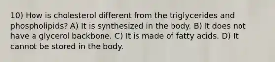 10) How is cholesterol different from the triglycerides and phospholipids? A) It is synthesized in the body. B) It does not have a glycerol backbone. C) It is made of fatty acids. D) It cannot be stored in the body.