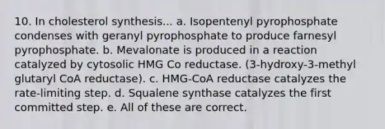 10. In cholesterol synthesis... a. Isopentenyl pyrophosphate condenses with geranyl pyrophosphate to produce farnesyl pyrophosphate. b. Mevalonate is produced in a reaction catalyzed by cytosolic HMG Co reductase. (3-hydroxy-3-methyl glutaryl CoA reductase). c. HMG-CoA reductase catalyzes the rate-limiting step. d. Squalene synthase catalyzes the first committed step. e. All of these are correct.