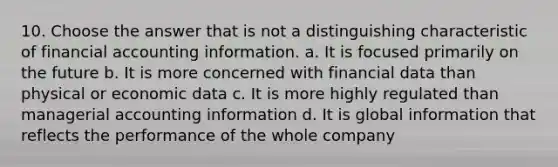 10. Choose the answer that is not a distinguishing characteristic of financial accounting information. a. It is focused primarily on the future b. It is more concerned with financial data than physical or economic data c. It is more highly regulated than managerial accounting information d. It is global information that reflects the performance of the whole company