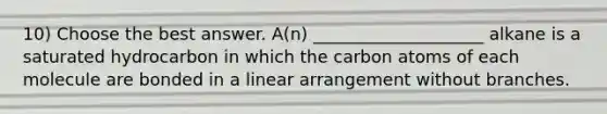 10) Choose the best answer. A(n) ____________________ alkane is a saturated hydrocarbon in which the carbon atoms of each molecule are bonded in a linear arrangement without branches.