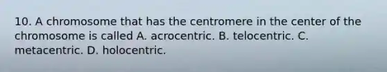 10. A chromosome that has the centromere in the center of the chromosome is called A. acrocentric. B. telocentric. C. metacentric. D. holocentric.