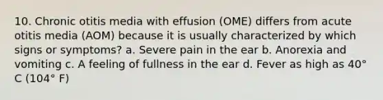 10. Chronic otitis media with effusion (OME) differs from acute otitis media (AOM) because it is usually characterized by which signs or symptoms? a. Severe pain in the ear b. Anorexia and vomiting c. A feeling of fullness in the ear d. Fever as high as 40° C (104° F)