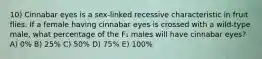 10) Cinnabar eyes is a sex-linked recessive characteristic in fruit flies. If a female having cinnabar eyes is crossed with a wild-type male, what percentage of the F₁ males will have cinnabar eyes? A) 0% B) 25% C) 50% D) 75% E) 100%